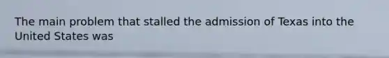 The main problem that stalled the admission of Texas into the United States was