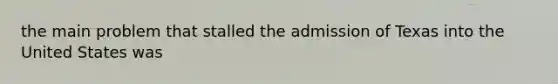 the main problem that stalled the admission of Texas into the United States was