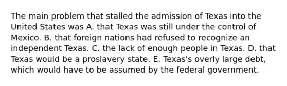 The main problem that stalled the admission of Texas into the United States was A. that Texas was still under the control of Mexico. B. that foreign nations had refused to recognize an independent Texas. C. the lack of enough people in Texas. D. that Texas would be a proslavery state. E. Texas's overly large debt, which would have to be assumed by the federal government.