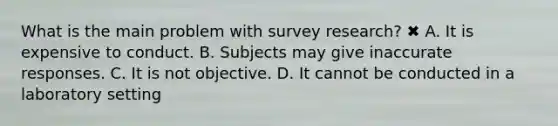 What is the main problem with survey research? ✖ A. It is expensive to conduct. B. Subjects may give inaccurate responses. C. It is not objective. D. It cannot be conducted in a laboratory setting