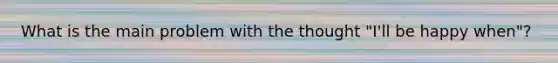 What is the main problem with the thought "I'll be happy when"?