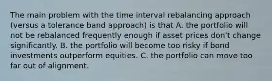 The main problem with the time interval rebalancing approach (versus a tolerance band approach) is that A. the portfolio will not be rebalanced frequently enough if asset prices don't change significantly. B. the portfolio will become too risky if bond investments outperform equities. C. the portfolio can move too far out of alignment.