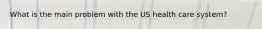 What is the main problem with the US health care system?