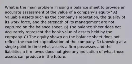 What is the main problem in using a balance sheet to provide an accurate assessment of the value of a companyʹs equity? A) Valuable assets such as the companyʹs reputation, the quality of its work force, and the strength of its management are not captured on the balance sheet. B) The balance sheet does not accurately represent the book value of assets held by the company. C) The equity shown on the balance sheet does not reflect the market capitalization of the company. D) Knowing at a single point in time what assets a firm possesses and the liabilities a firm owes does not give any indication of what those assets can produce in the future.