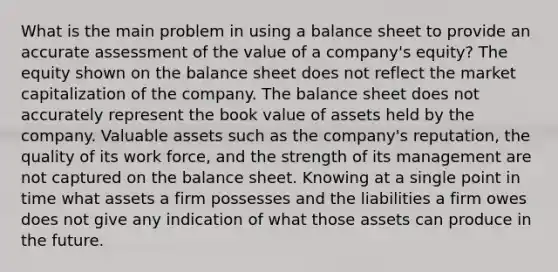 What is the main problem in using a balance sheet to provide an accurate assessment of the value of a​ company's equity? The equity shown on the balance sheet does not reflect the market capitalization of the company. The balance sheet does not accurately represent the book value of assets held by the company. Valuable assets such as the​ company's reputation, the quality of its work​ force, and the strength of its management are not captured on the balance sheet. Knowing at a single point in time what assets a firm possesses and the liabilities a firm owes does not give any indication of what those assets can produce in the future.