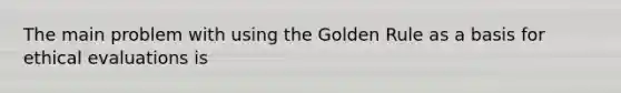 The main problem with using the Golden Rule as a basis for ethical evaluations is