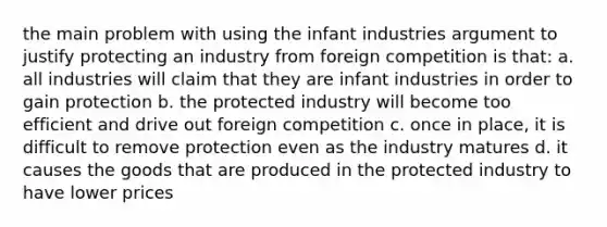 the main problem with using the infant industries argument to justify protecting an industry from foreign competition is that: a. all industries will claim that they are infant industries in order to gain protection b. the protected industry will become too efficient and drive out foreign competition c. once in place, it is difficult to remove protection even as the industry matures d. it causes the goods that are produced in the protected industry to have lower prices