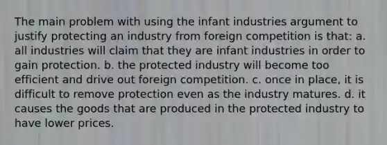 The main problem with using the infant industries argument to justify protecting an industry from foreign competition is that: a. all industries will claim that they are infant industries in order to gain protection. b. the protected industry will become too efficient and drive out foreign competition. c. once in place, it is difficult to remove protection even as the industry matures. d. it causes the goods that are produced in the protected industry to have lower prices.