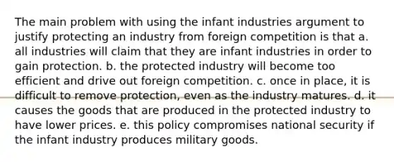 The main problem with using the infant industries argument to justify protecting an industry from foreign competition is that a. all industries will claim that they are infant industries in order to gain protection. b. the protected industry will become too efficient and drive out foreign competition. c. once in place, it is difficult to remove protection, even as the industry matures. d. it causes the goods that are produced in the protected industry to have lower prices. e. this policy compromises national security if the infant industry produces military goods.