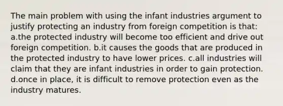 The main problem with using the infant industries argument to justify protecting an industry from foreign competition is that: a.the protected industry will become too efficient and drive out foreign competition. b.it causes the goods that are produced in the protected industry to have lower prices. c.all industries will claim that they are infant industries in order to gain protection. d.once in place, it is difficult to remove protection even as the industry matures.