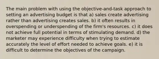 The main problem with using the objective-and-task approach to setting an advertising budget is that a) sales create advertising rather than advertising creates sales. b) it often results in overspending or underspending of the firm's resources. c) it does not achieve full potential in terms of stimulating demand. d) the marketer may experience difficulty when trying to estimate accurately the level of effort needed to achieve goals. e) it is difficult to determine the objectives of the campaign.