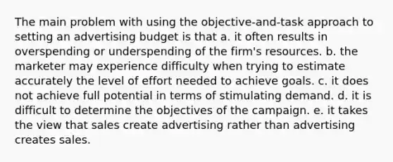 The main problem with using the objective-and-task approach to setting an advertising budget is that a. it often results in overspending or underspending of the firm's resources. b. the marketer may experience difficulty when trying to estimate accurately the level of effort needed to achieve goals. c. it does not achieve full potential in terms of stimulating demand. d. it is difficult to determine the objectives of the campaign. e. it takes the view that sales create advertising rather than advertising creates sales.