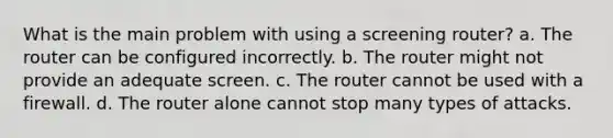 What is the main problem with using a screening router? a. The router can be configured incorrectly. b. The router might not provide an adequate screen. c. The router cannot be used with a firewall. d. The router alone cannot stop many types of attacks.