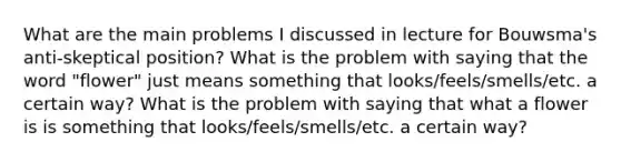 What are the main problems I discussed in lecture for Bouwsma's anti-skeptical position? What is the problem with saying that the word "flower" just means something that looks/feels/smells/etc. a certain way? What is the problem with saying that what a flower is is something that looks/feels/smells/etc. a certain way?