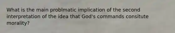 What is the main problmatic implication of the second interpretation of the idea that God's commands consitute morality?