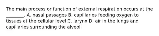 The main process or function of external respiration occurs at the​ ________. A. nasal passages B. capillaries feeding oxygen to tissues at the cellular level C. larynx D. air in the lungs and capillaries surrounding the alveoli