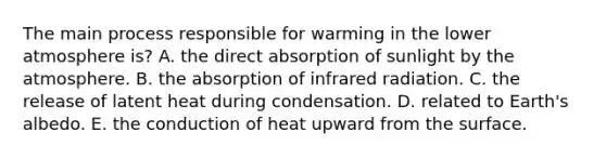 ​The main process responsible for warming in the lower atmosphere is? A. the direct absorption of sunlight by the atmosphere. ​B. the absorption of infrared radiation. C. the release of latent heat during condensation. ​D. related to Earth's albedo. E. the conduction of heat upward from the surface.