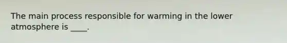 The main process responsible for warming in the lower atmosphere is ____.