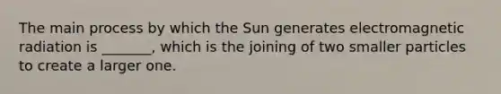 The main process by which the Sun generates electromagnetic radiation is _______, which is the joining of two smaller particles to create a larger one.