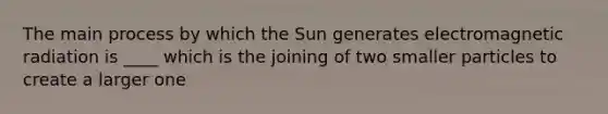 The main process by which the Sun generates electromagnetic radiation is ____ which is the joining of two smaller particles to create a larger one