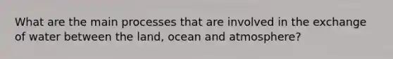 What are the main processes that are involved in the exchange of water between the land, ocean and atmosphere?