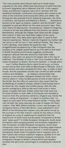 "The main promise which Britain held out to South Asian migrants [in the early 1950s] was the promise of relief from the economic stagnation which affected rural life. In this respect, Indian and Pakistani migrants had a lot in common with the peripheral European countrymen and women who moved to the cities of the industrial north during the 1950s and 1960s—the Portuguese who powered French industrial expansion, the Turks in Germany, the Cypriots and Maltese in Britain. . . . Subsistence farmers as far apart as Ireland, Calabria* and the Punjab** were propelled to post-war Britain by the same economic laws. Their only chance of altering their circumstances, indeed of imagining a future at all that was different from the present, lay abroad. . . . Nonetheless, although the villager from India and the villager from Ireland or Italy may have been subject to the same economic laws, they were poles apart when it came to their migrant experiences. 'Before I came [to England] my mother told me not to cut off my hair,*** but I told her frankly, "Ma, they cut it off in Bombay, even before we board the ship." ' The straightforward acceptance by a Sikh immigrant that the symbols of his religion would have to go if he were to find work in British foundries and factories suggests a profoundly pragmatic attitude that was shared by most other Indian migrants—they were not going to let religion get in the way of livelihood. The Partition of India in 1947 had a profound effect on Indian emigration to Britain. During the Partition, in Punjab alone . . . over 5 million Muslims fled or were forced to go, on trains, ox-cart and by foot, from India to West Punjab in Pakistan. Over 3 million Hindus and Sikhs escaped the other way, to settle in East Punjab. But the population transfer was carried out with terrible violence and slaughter . . . as religious communities took revenge on one another. Refugees flooded into Delhi, others tried to settle on newly divided parcels of land on both sides of the border. But the influx of newcomers also meant that the landholdings of residents already settled in East Punjab had to be sliced up, into smaller and smaller pieces, with the new parcels averaging as little as two and a half acres in some places. Punjabis had been shaken loose from their land and . . . for those of them on both sides of the border who decided to move on from this precarious existence, England was merely the last in a series of migrations." *a region in southern Italy **a region on both sides of the India-Pakistan border ***many Sikh men let their hair grow naturally as a sign of respect for God's creation. Clair Wills, British historian, Lovers and Strangers: An Immigrant History of Post-War Britain, book published in 2017 Which of the following best explains why the author brings up the example of the Sikh migrant cutting his hair before coming to England as a way of supporting his argument that the experiences of South Asian and European immigrants to Britain were "poles apart"? A Unlike European immigrants, South Asian immigrants were escaping poverty and economic stagnation in their homeland. B Unlike European immigrants, South Asian immigrants could count on the support of existing large migrant communities from their countries of birth. C Unlike European immigrants, South Asian immigrants had to suppress parts of their culture and remove important religious symbols to fit into British society. D Unlike European immigrants, South Asian immigrants brought to Britain cultural norms and religious symbols that gave them advantages in competing for industrial jobs.