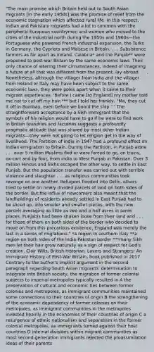 "The main promise which Britain held out to South Asian migrants [in the early 1950s] was the promise of relief from the economic stagnation which affected rural life. In this respect, Indian and Pakistani migrants had a lot in common with the peripheral European countrymen and women who moved to the cities of the industrial north during the 1950s and 1960s—the Portuguese who powered French industrial expansion, the Turks in Germany, the Cypriots and Maltese in Britain. . . . Subsistence farmers as far apart as Ireland, Calabria* and the Punjab** were propelled to post-war Britain by the same economic laws. Their only chance of altering their circumstances, indeed of imagining a future at all that was different from the present, lay abroad. . . . Nonetheless, although the villager from India and the villager from Ireland or Italy may have been subject to the same economic laws, they were poles apart when it came to their migrant experiences. 'Before I came [to England] my mother told me not to cut off my hair,*** but I told her frankly, "Ma, they cut it off in Bombay, even before we board the ship." ' The straightforward acceptance by a Sikh immigrant that the symbols of his religion would have to go if he were to find work in British foundries and factories suggests a profoundly pragmatic attitude that was shared by most other Indian migrants—they were not going to let religion get in the way of livelihood. The Partition of India in 1947 had a profound effect on Indian emigration to Britain. During the Partition, in Punjab alone . . . over 5 million Muslims fled or were forced to go, on trains, ox-cart and by foot, from India to West Punjab in Pakistan. Over 3 million Hindus and Sikhs escaped the other way, to settle in East Punjab. But the population transfer was carried out with terrible violence and slaughter . . . as religious communities took revenge on one another. Refugees flooded into Delhi, others tried to settle on newly divided parcels of land on both sides of the border. But the influx of newcomers also meant that the landholdings of residents already settled in East Punjab had to be sliced up, into smaller and smaller pieces, with the new parcels averaging as little as two and a half acres in some places. Punjabis had been shaken loose from their land and . . . for those of them on both sides of the border who decided to move on from this precarious existence, England was merely the last in a series of migrations." *a region in southern Italy **a region on both sides of the India-Pakistan border ***many Sikh men let their hair grow naturally as a sign of respect for God's creation. Clair Wills, British historian, Lovers and Strangers: An Immigrant History of Post-War Britain, book published in 2017 Contrary to the author's implicit argument in the second paragraph regarding South Asian migrants' determination to integrate into British society, the migration of former colonial subjects to imperial metropoles typically resulted in A the preservation of cultural and economic ties between former colonies and metropoles, as immigrant communities maintained some connections to their countries of origin B the strengthening of the economic dependency of former colonies on their metropoles, as immigrant communities in the metropoles invested heavily in the economies of their countries of origin C a resurgence of ethnic nationalism and separatism in the former colonial metropoles, as immigrants turned against their host countries D internal divisions within migrant communities as most second-generation immigrants rejected the proassimilation ideas of their parents