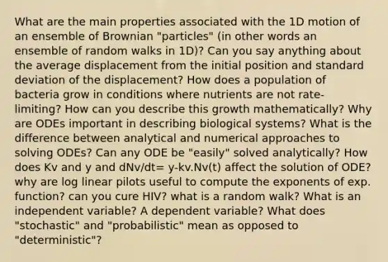 What are the main properties associated with the 1D motion of an ensemble of Brownian "particles" (in other words an ensemble of random walks in 1D)? Can you say anything about the average displacement from the initial position and standard deviation of the displacement? How does a population of bacteria grow in conditions where nutrients are not rate- limiting? How can you describe this growth mathematically? Why are ODEs important in describing biological systems? What is the difference between analytical and numerical approaches to solving ODEs? Can any ODE be "easily" solved analytically? How does Kv and y and dNv/dt= y-kv.Nv(t) affect the solution of ODE? why are log linear pilots useful to compute the exponents of exp. function? can you cure HIV? what is a random walk? What is an independent variable? A dependent variable? What does "stochastic" and "probabilistic" mean as opposed to "deterministic"?