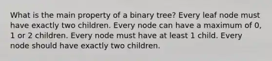 What is the main property of a binary tree? Every leaf node must have exactly two children. Every node can have a maximum of 0, 1 or 2 children. Every node must have at least 1 child. Every node should have exactly two children.