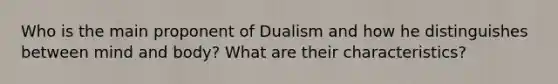 Who is the main proponent of Dualism and how he distinguishes between mind and body? What are their characteristics?