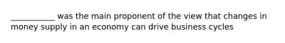 ___________ was the main proponent of the view that changes in money supply in an economy can drive business cycles