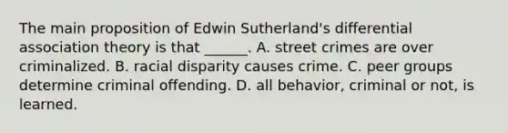 The main proposition of Edwin Sutherland's differential association theory is that ______. A. street crimes are over criminalized. B. racial disparity causes crime. C. peer groups determine criminal offending. D. all behavior, criminal or not, is learned.