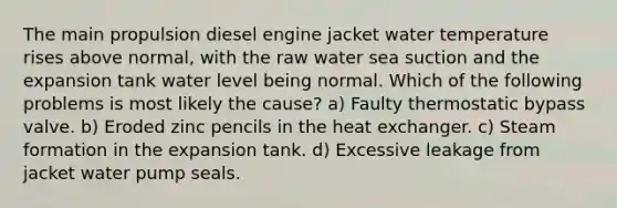 The main propulsion diesel engine jacket water temperature rises above normal, with the raw water sea suction and the expansion tank water level being normal. Which of the following problems is most likely the cause? a) Faulty thermostatic bypass valve. b) Eroded zinc pencils in the heat exchanger. c) Steam formation in the expansion tank. d) Excessive leakage from jacket water pump seals.