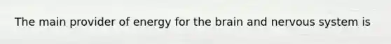 The main provider of energy for the brain and nervous system is