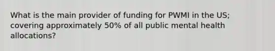 What is the main provider of funding for PWMI in the US; covering approximately 50% of all public mental health allocations?