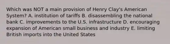 Which was NOT a main provision of Henry Clay's American System? A. institution of tariffs B. disassembling the national bank C. improvements to the U.S. infrastructure D. encouraging expansion of American small business and industry E. limiting British imports into the United States