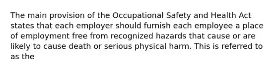 The main provision of the Occupational Safety and Health Act states that each employer should furnish each employee a place of employment free from recognized hazards that cause or are likely to cause death or serious physical harm. This is referred to as the