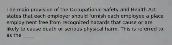 The main provision of the Occupational Safety and Health Act states that each employer should furnish each employee a place employment free from recognized hazards that cause or are likely to cause death or serious physical harm. This is referred to as the _____