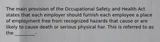 The main provision of the Occupational Safety and Health Act states that each employer should furnish each employee a place of employment free from recognized hazards that cause or are likely to cause death or serious physical har. This is referred to as the _________-