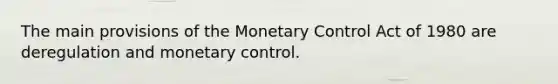 The main provisions of the Monetary Control Act of 1980 are deregulation and monetary control.