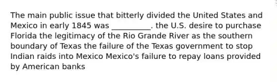 The main public issue that bitterly divided the United States and Mexico in early 1845 was __________. the U.S. desire to purchase Florida the legitimacy of the Rio Grande River as the southern boundary of Texas the failure of the Texas government to stop Indian raids into Mexico Mexico's failure to repay loans provided by American banks