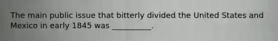 The main public issue that bitterly divided the United States and Mexico in early 1845 was __________.