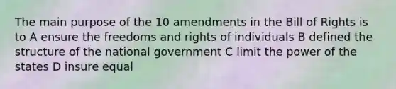 The main purpose of the 10 amendments in the Bill of Rights is to A ensure the freedoms and rights of individuals B defined the structure of the national government C limit the power of the states D insure equal