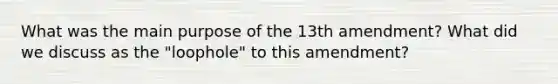 What was the main purpose of the 13th amendment? What did we discuss as the "loophole" to this amendment?