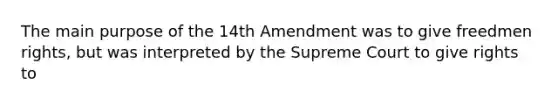 The main purpose of the 14th Amendment was to give freedmen rights, but was interpreted by the Supreme Court to give rights to