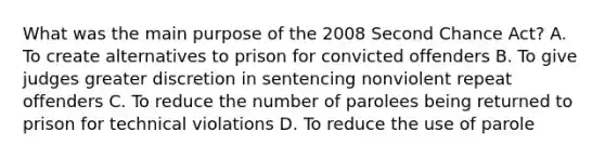 What was the main purpose of the 2008 Second Chance Act? A. To create alternatives to prison for convicted offenders B. To give judges greater discretion in sentencing nonviolent repeat offenders C. To reduce the number of parolees being returned to prison for technical violations D. To reduce the use of parole