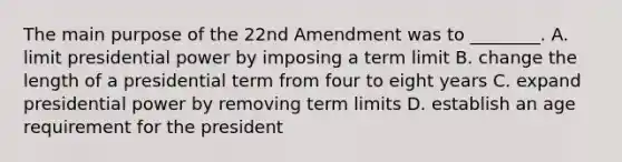 The main purpose of the 22nd Amendment was to ________. A. limit presidential power by imposing a term limit B. change the length of a presidential term from four to eight years C. expand presidential power by removing term limits D. establish an age requirement for the president