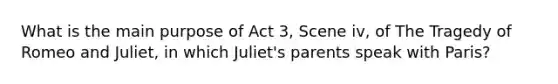 What is the main purpose of Act 3, Scene iv, of The Tragedy of Romeo and Juliet, in which Juliet's parents speak with Paris?