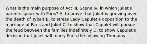 What is the main purpose of Act III, Scene iv, in which Juliet's parents speak with Paris? A. to prove that Juliet is grieving over the death of Tybalt B. to stress Lady Capulet's opposition to the marriage of Paris and Juliet C. to show that Capulet will pursue the feud between the families indefinitely D. to show Capulet's decision that Juliet will marry Paris the following Thursday