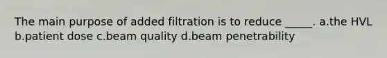 The main purpose of added filtration is to reduce _____. a.the HVL b.patient dose c.beam quality d.beam penetrability